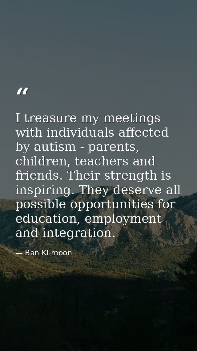 I treasure my meetings with individuals affected by autism - parents, children, teachers and friends. Their strength is  — Ban Ki-moon