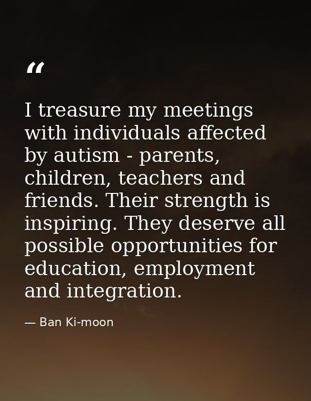 I treasure my meetings with individuals affected by autism - parents, children, teachers and friends. Their strength is  — Ban Ki-moon