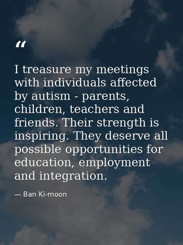 I treasure my meetings with individuals affected by autism - parents, children, teachers and friends. Their strength is  — Ban Ki-moon