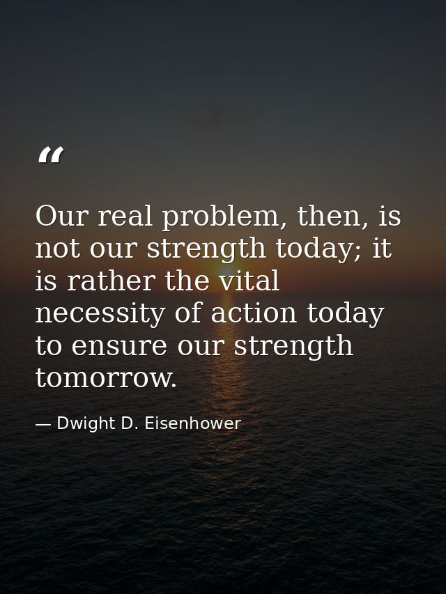 Our real problem, then, is not our strength today; it is rather the vital necessity of action today to ensure our streng — Dwight D. Eisenhower