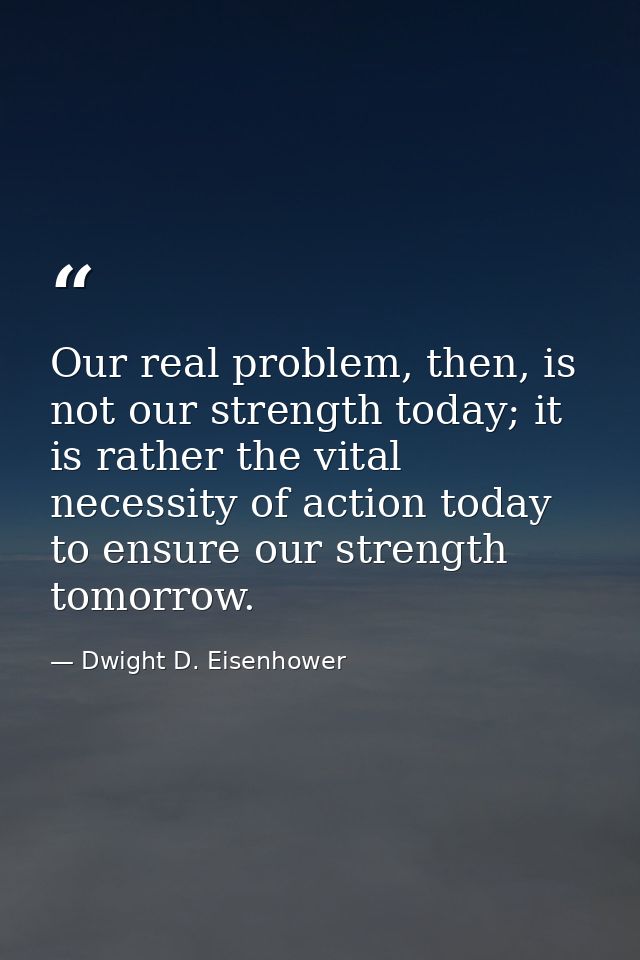 Our real problem, then, is not our strength today; it is rather the vital necessity of action today to ensure our streng — Dwight D. Eisenhower