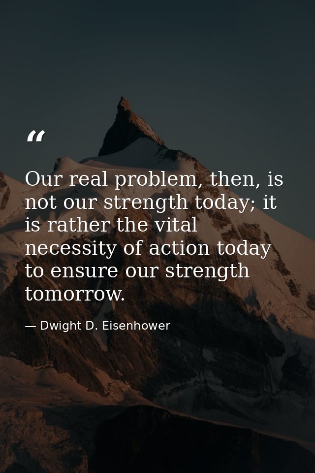 Our real problem, then, is not our strength today; it is rather the vital necessity of action today to ensure our streng — Dwight D. Eisenhower
