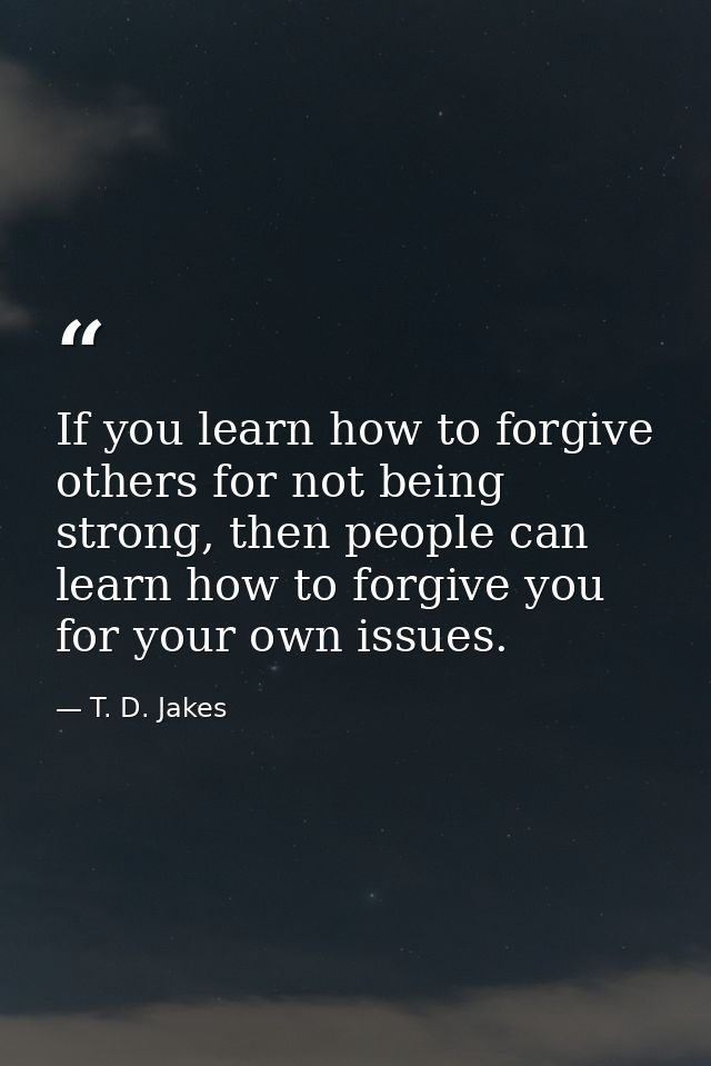 If you learn how to forgive others for not being strong, then people can learn how to forgive you for your own issues. — T. D. Jakes