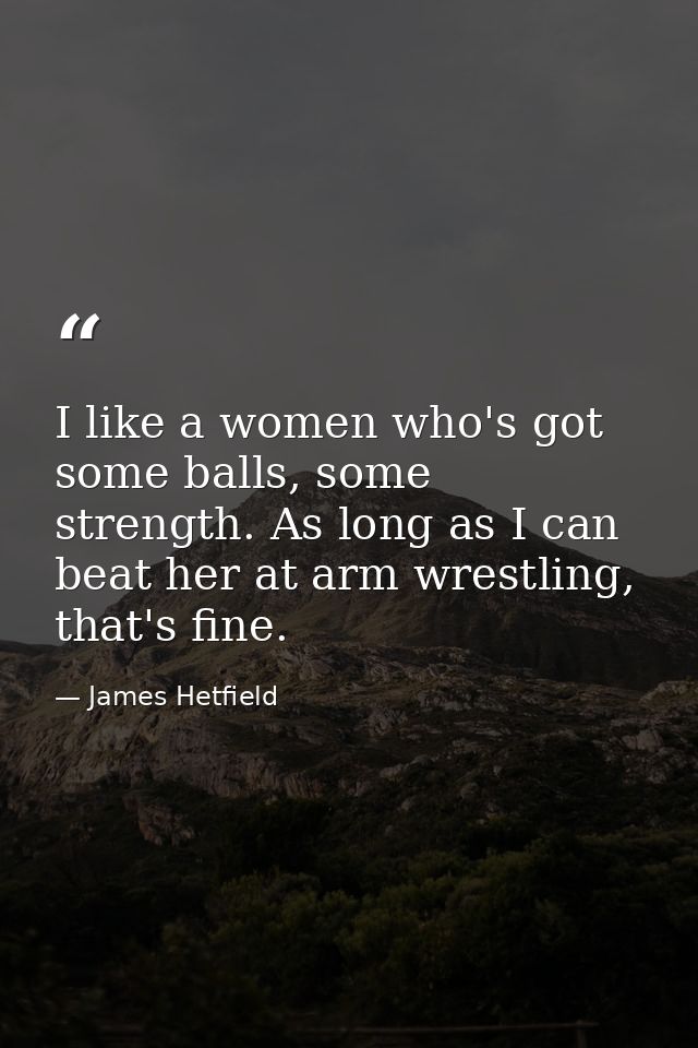 I like a women who's got some balls, some strength. As long as I can beat her at arm wrestling, that's fine. — James Hetfield