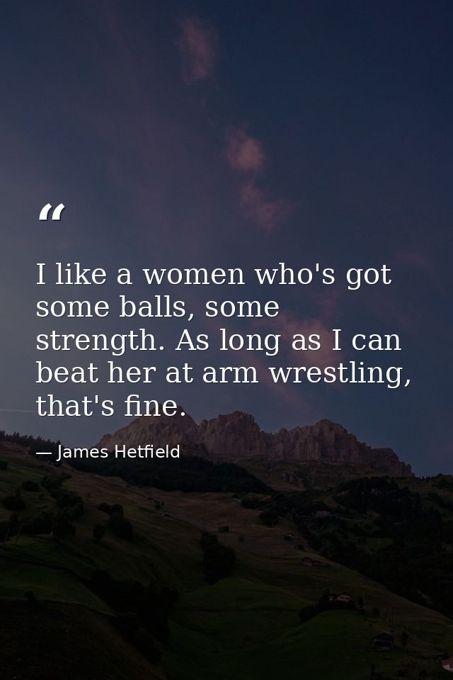 I like a women who's got some balls, some strength. As long as I can beat her at arm wrestling, that's fine. — James Hetfield