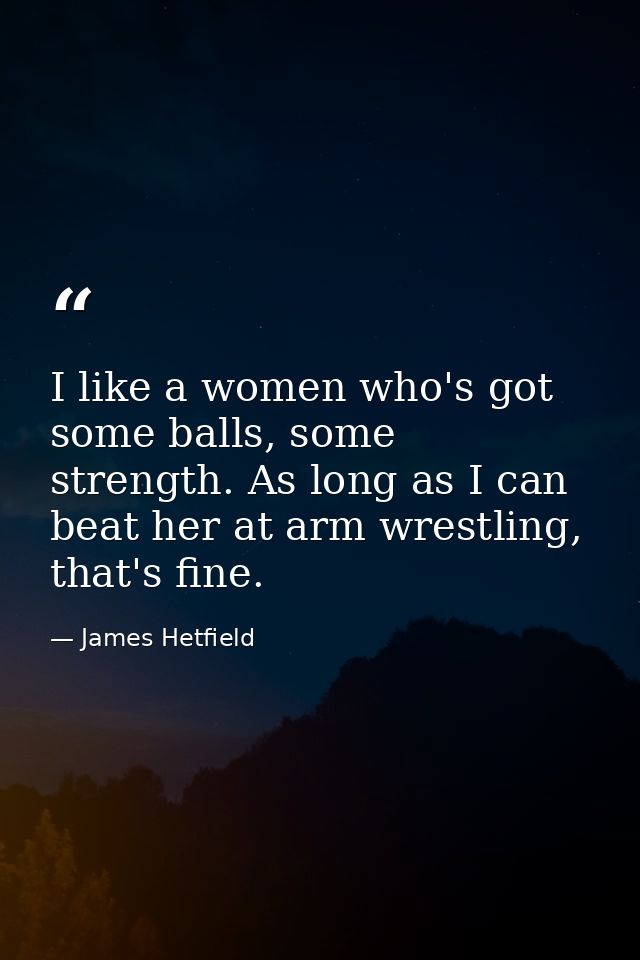 I like a women who's got some balls, some strength. As long as I can beat her at arm wrestling, that's fine. — James Hetfield