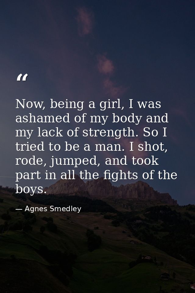 Now, being a girl, I was ashamed of my body and my lack of strength. So I tried to be a man. I shot, rode, jumped, and t — Agnes Smedley