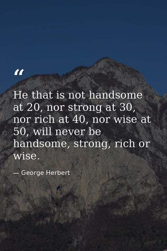 He that is not handsome at 20, nor strong at 30, nor rich at 40, nor wise at 50, will never be handsome, strong, rich or — George Herbert
