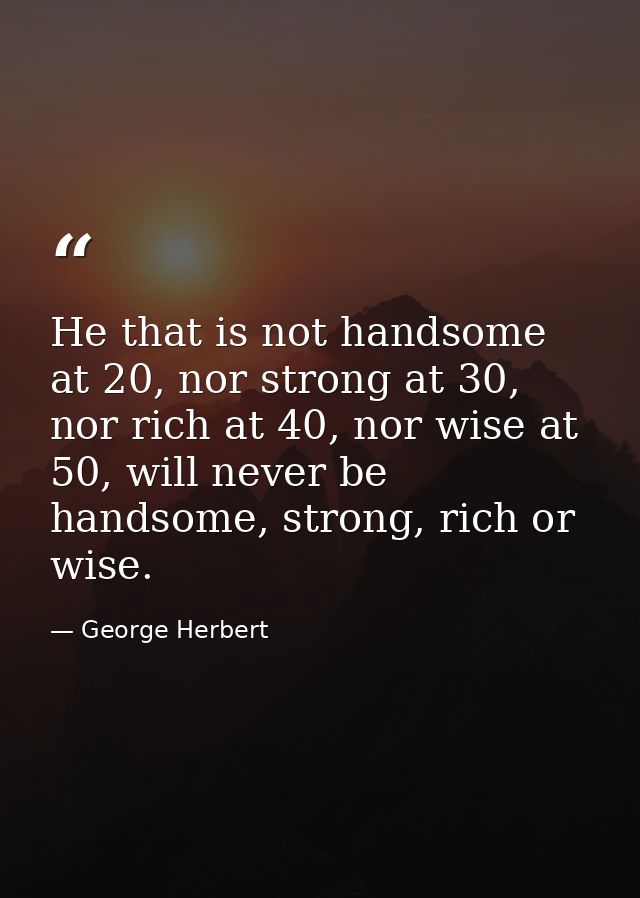 He that is not handsome at 20, nor strong at 30, nor rich at 40, nor wise at 50, will never be handsome, strong, rich or — George Herbert