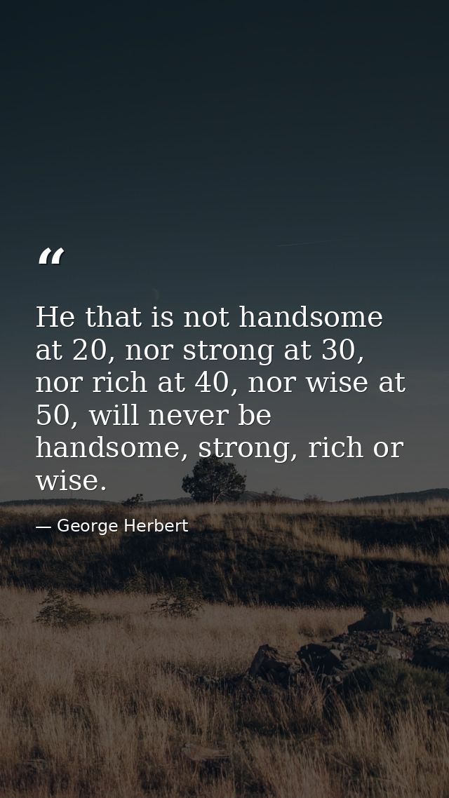 He that is not handsome at 20, nor strong at 30, nor rich at 40, nor wise at 50, will never be handsome, strong, rich or — George Herbert