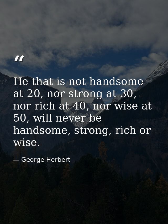 He that is not handsome at 20, nor strong at 30, nor rich at 40, nor wise at 50, will never be handsome, strong, rich or — George Herbert