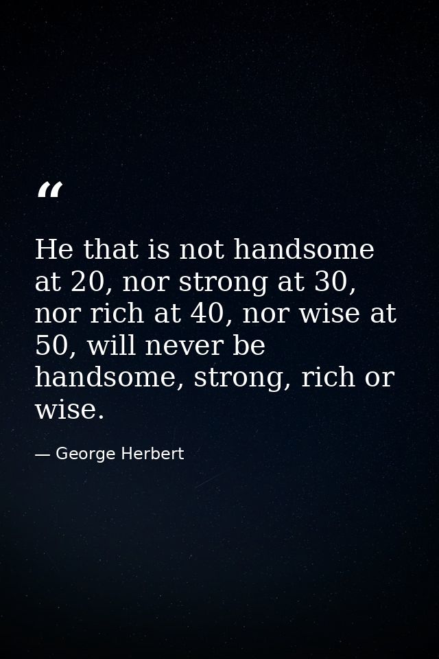 He that is not handsome at 20, nor strong at 30, nor rich at 40, nor wise at 50, will never be handsome, strong, rich or — George Herbert
