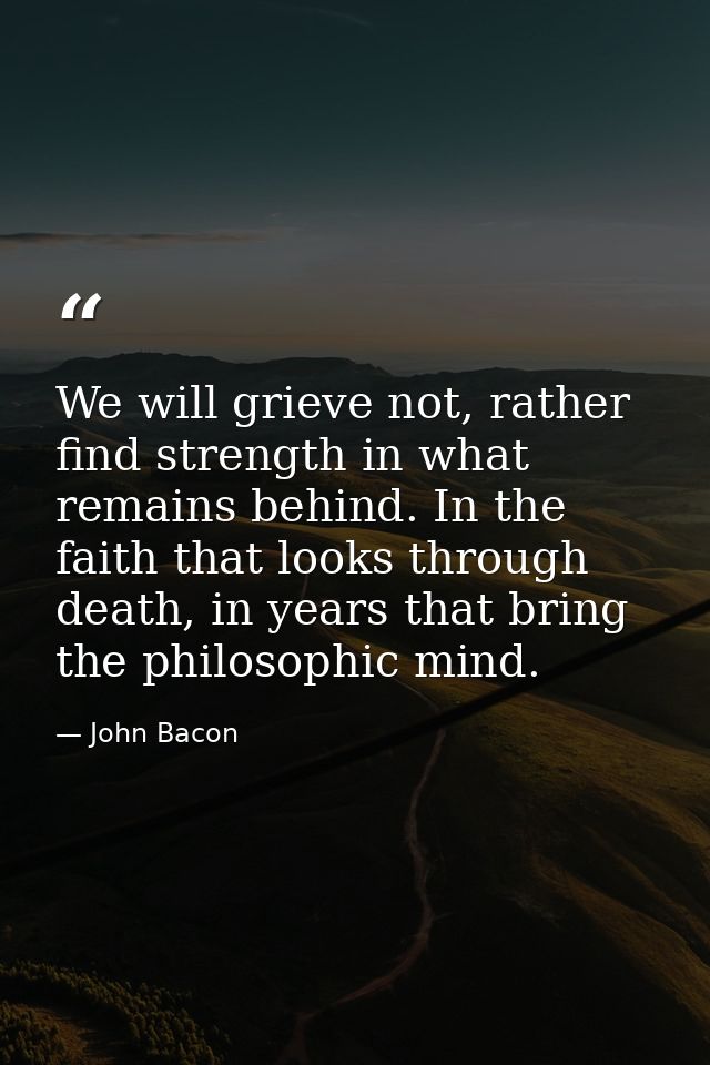 We will grieve not, rather find strength in what remains behind. In the faith that looks through death, in years that br — John Bacon