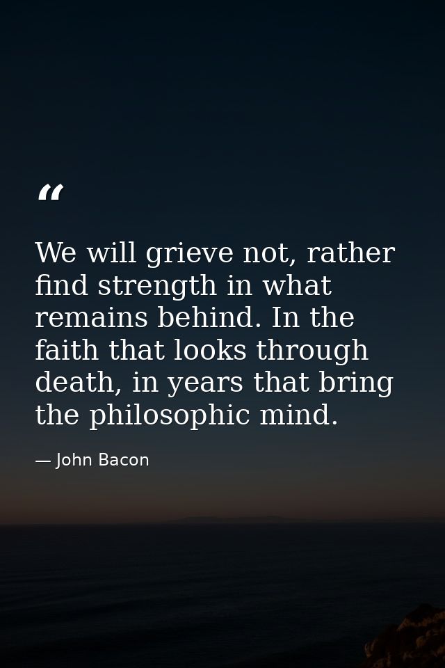 We will grieve not, rather find strength in what remains behind. In the faith that looks through death, in years that br — John Bacon