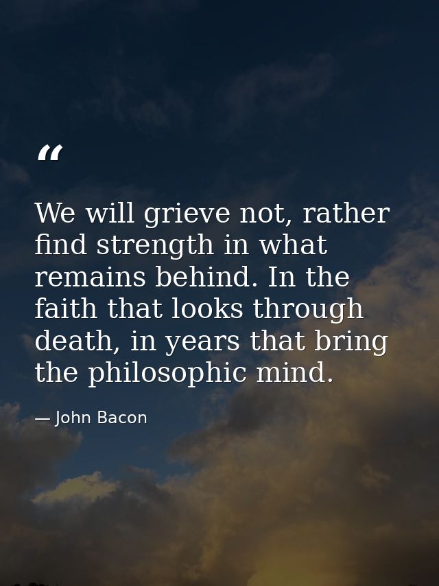 We will grieve not, rather find strength in what remains behind. In the faith that looks through death, in years that br — John Bacon