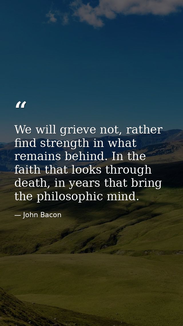 We will grieve not, rather find strength in what remains behind. In the faith that looks through death, in years that br — John Bacon