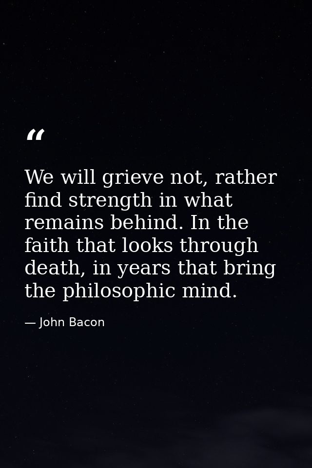 We will grieve not, rather find strength in what remains behind. In the faith that looks through death, in years that br — John Bacon