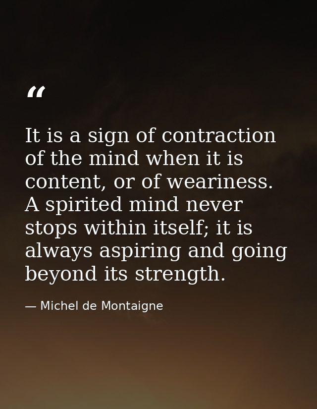 It is a sign of contraction of the mind when it is content, or of weariness. A spirited mind never stops within itself;  — Michel de Montaigne