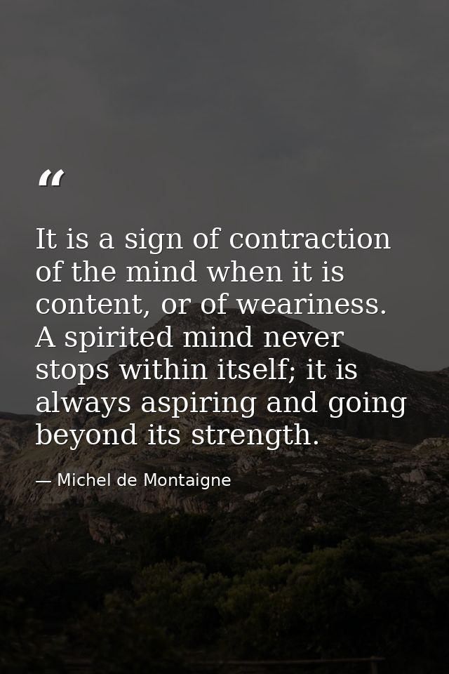 It is a sign of contraction of the mind when it is content, or of weariness. A spirited mind never stops within itself;  — Michel de Montaigne