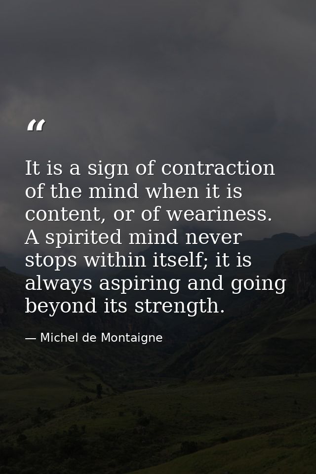 It is a sign of contraction of the mind when it is content, or of weariness. A spirited mind never stops within itself;  — Michel de Montaigne