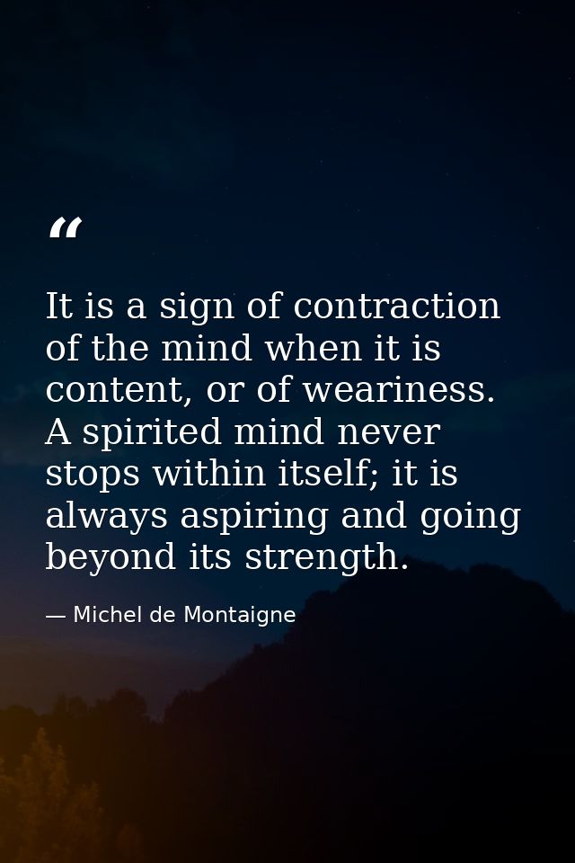 It is a sign of contraction of the mind when it is content, or of weariness. A spirited mind never stops within itself;  — Michel de Montaigne