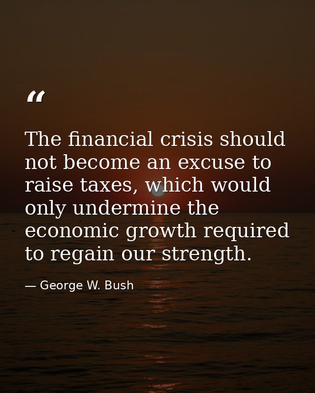 The financial crisis should not become an excuse to raise taxes, which would only undermine the economic growth required — George W. Bush