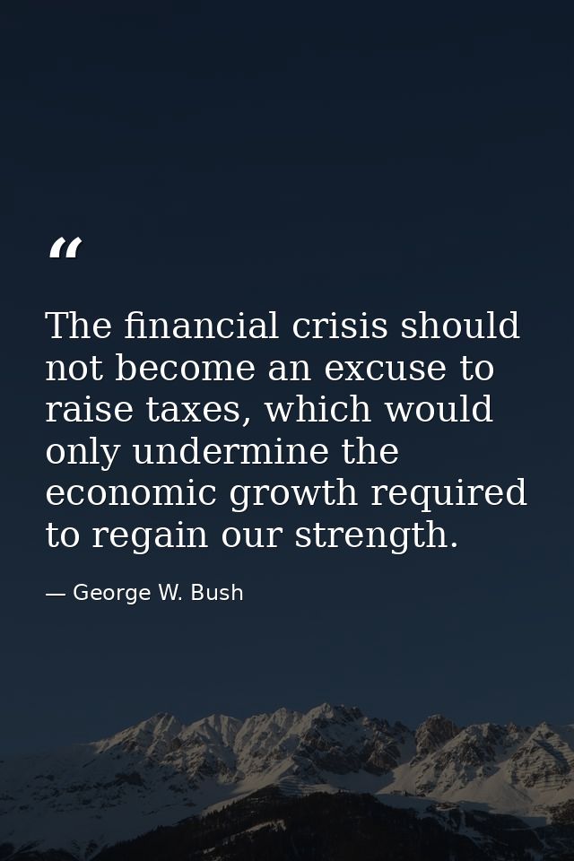 The financial crisis should not become an excuse to raise taxes, which would only undermine the economic growth required — George W. Bush