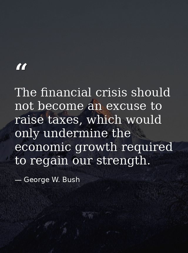 The financial crisis should not become an excuse to raise taxes, which would only undermine the economic growth required — George W. Bush