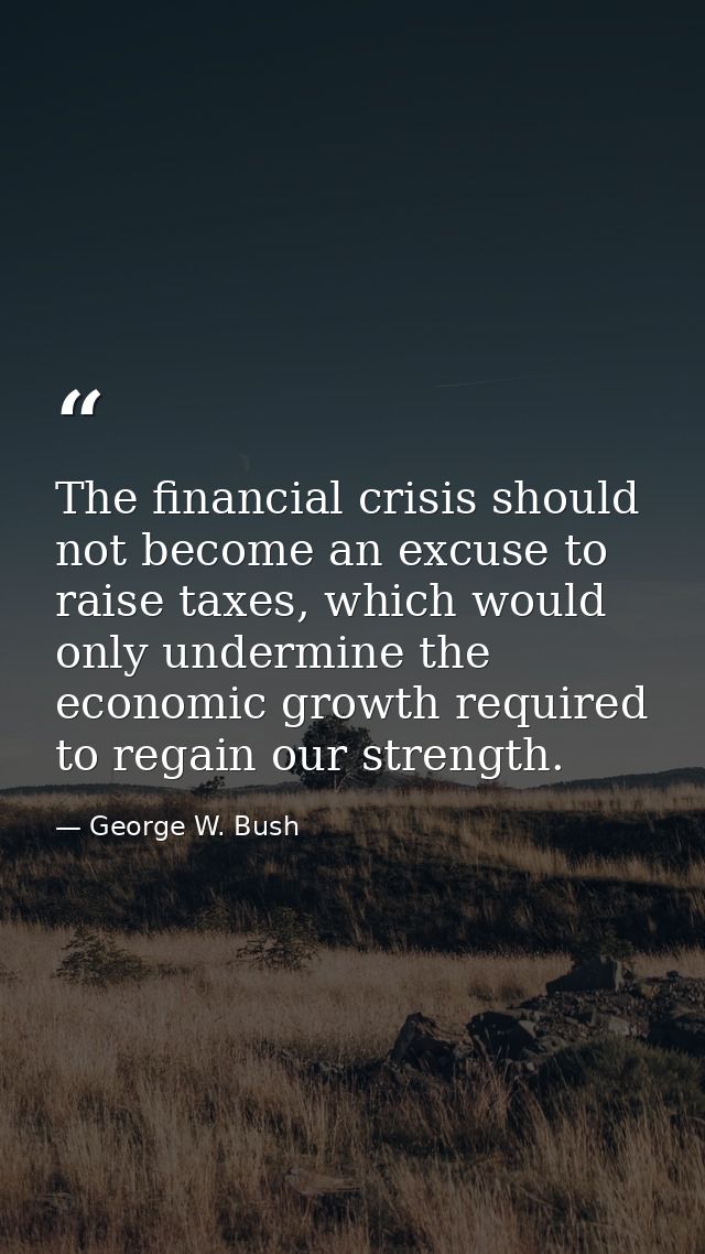 The financial crisis should not become an excuse to raise taxes, which would only undermine the economic growth required — George W. Bush
