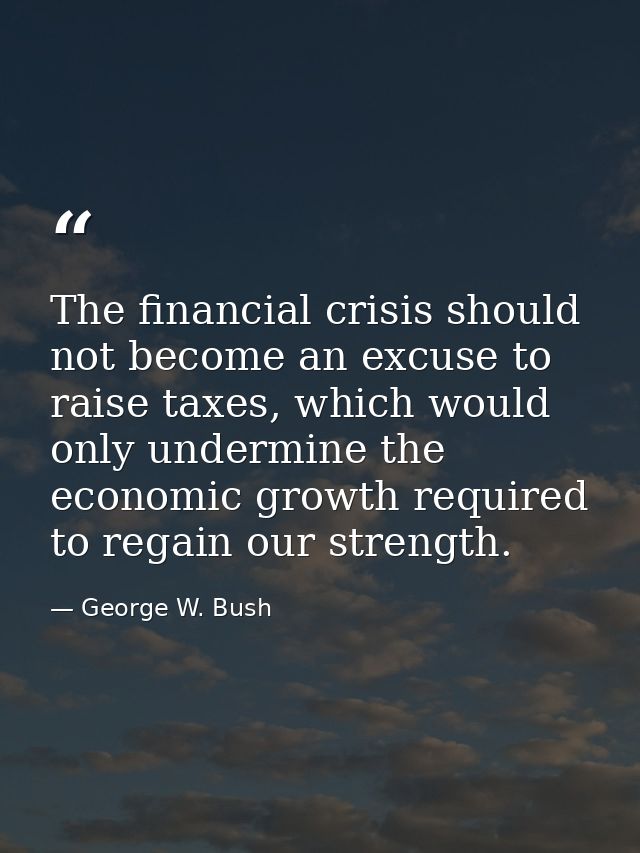 The financial crisis should not become an excuse to raise taxes, which would only undermine the economic growth required — George W. Bush
