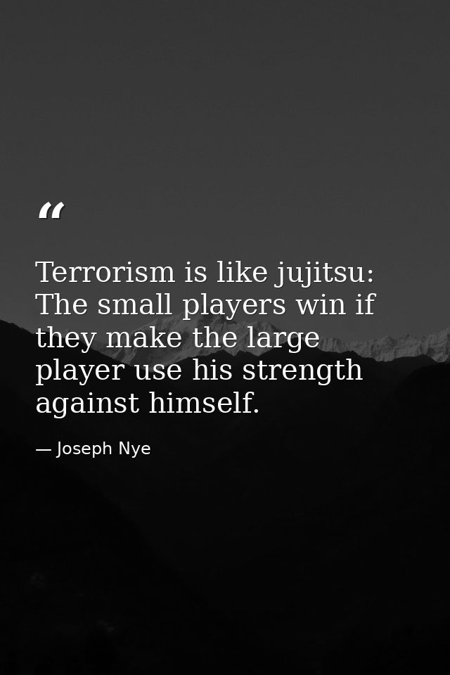 Terrorism is like jujitsu: The small players win if they make the large player use his strength against himself. — Joseph Nye
