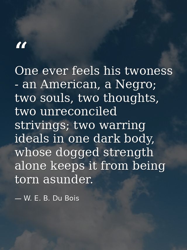 One ever feels his twoness - an American, a Negro; two souls, two thoughts, two unreconciled strivings; two warring idea — W. E. B. Du Bois