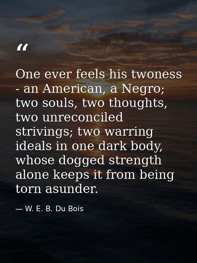 One ever feels his twoness - an American, a Negro; two souls, two thoughts, two unreconciled strivings; two warring idea — W. E. B. Du Bois