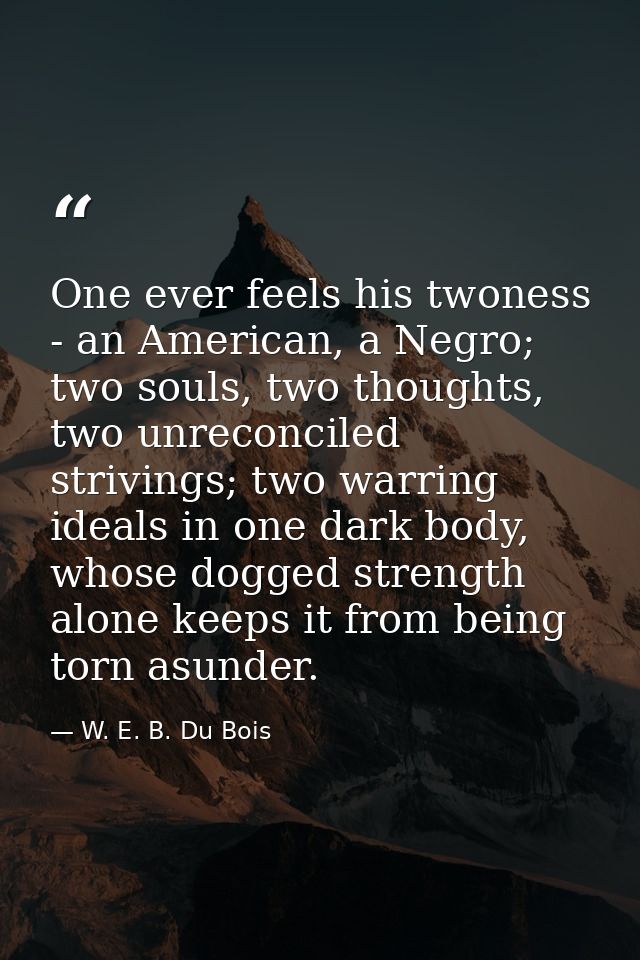 One ever feels his twoness - an American, a Negro; two souls, two thoughts, two unreconciled strivings; two warring idea — W. E. B. Du Bois