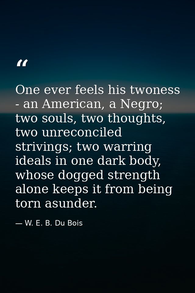 One ever feels his twoness - an American, a Negro; two souls, two thoughts, two unreconciled strivings; two warring idea — W. E. B. Du Bois