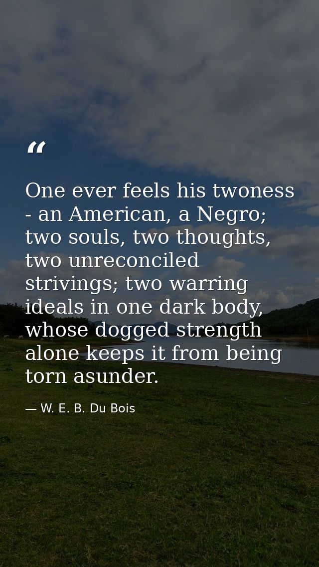 One ever feels his twoness - an American, a Negro; two souls, two thoughts, two unreconciled strivings; two warring idea — W. E. B. Du Bois