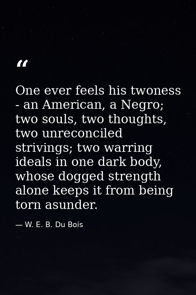 One ever feels his twoness - an American, a Negro; two souls, two thoughts, two unreconciled strivings; two warring idea — W. E. B. Du Bois