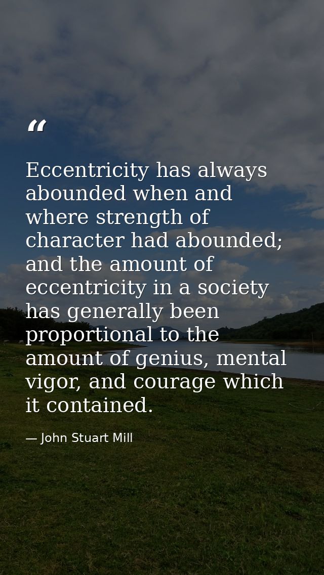 Eccentricity has always abounded when and where strength of character had abounded; and the amount of eccentricity in a  — John Stuart Mill