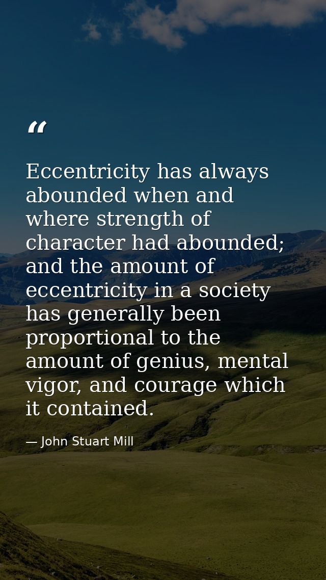 Eccentricity has always abounded when and where strength of character had abounded; and the amount of eccentricity in a  — John Stuart Mill