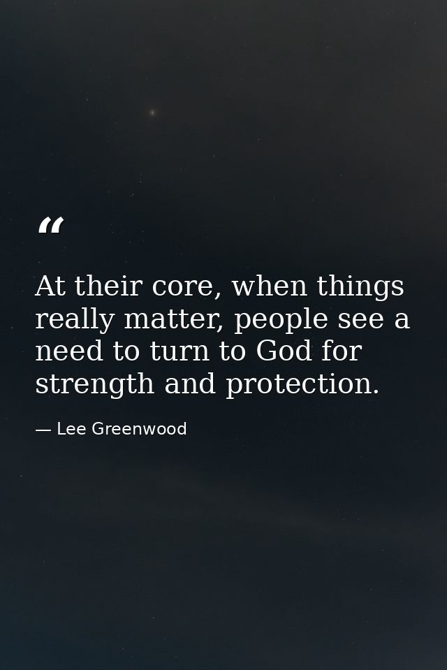 At their core, when things really matter, people see a need to turn to God for strength and protection. — Lee Greenwood