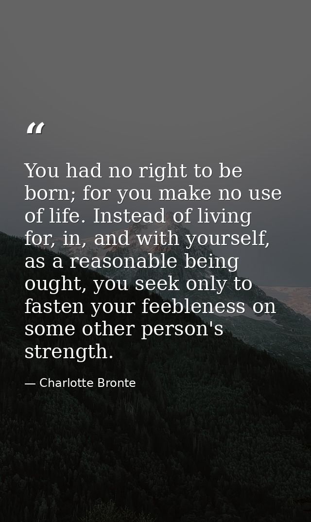 You had no right to be born; for you make no use of life. Instead of living for, in, and with yourself, as a reasonable  — Charlotte Bronte