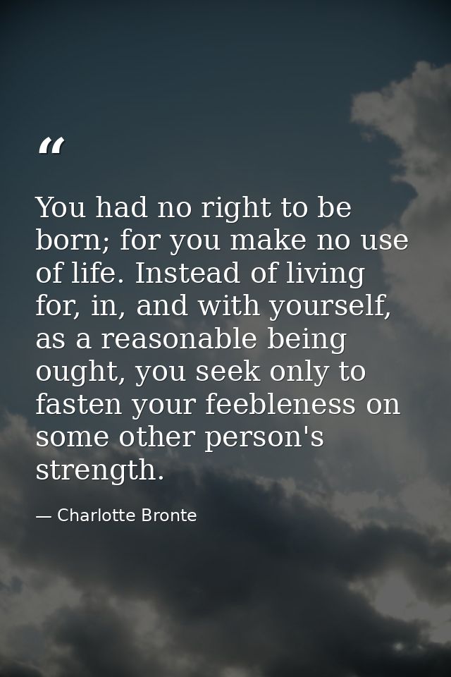 You had no right to be born; for you make no use of life. Instead of living for, in, and with yourself, as a reasonable  — Charlotte Bronte