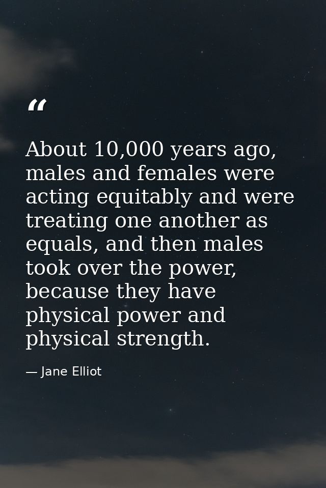 About 10,000 years ago, males and females were acting equitably and were treating one another as equals, and then males  — Jane Elliot