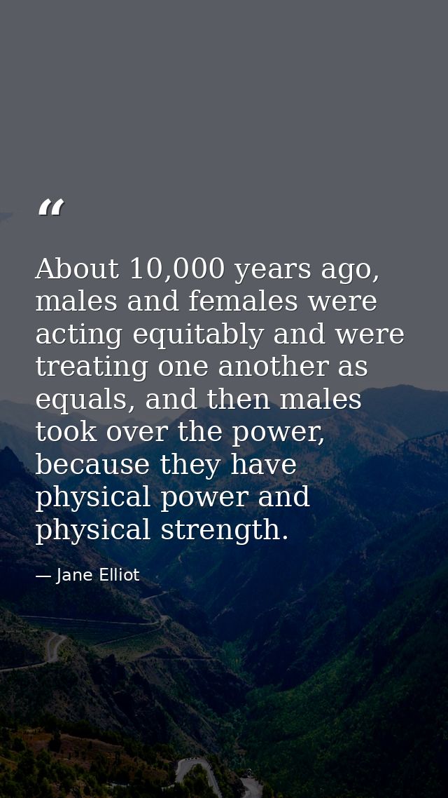 About 10,000 years ago, males and females were acting equitably and were treating one another as equals, and then males  — Jane Elliot
