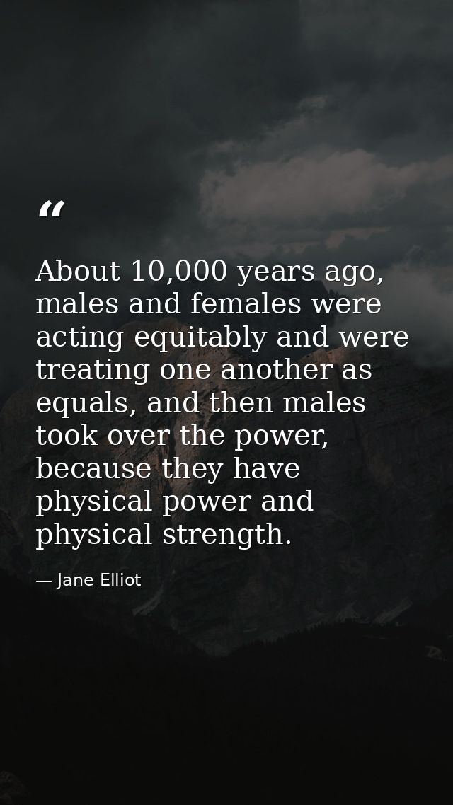 About 10,000 years ago, males and females were acting equitably and were treating one another as equals, and then males  — Jane Elliot