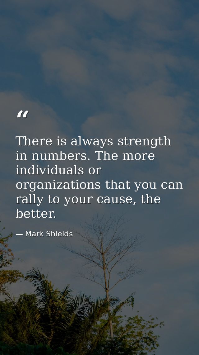 There is always strength in numbers. The more individuals or organizations that you can rally to your cause, the better. — Mark Shields