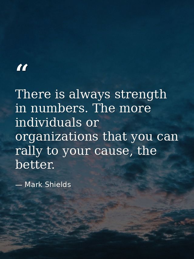 There is always strength in numbers. The more individuals or organizations that you can rally to your cause, the better. — Mark Shields