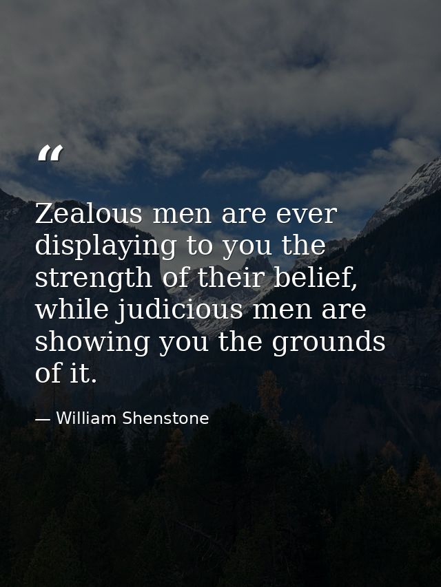 Zealous men are ever displaying to you the strength of their belief, while judicious men are showing you the grounds of  — William Shenstone