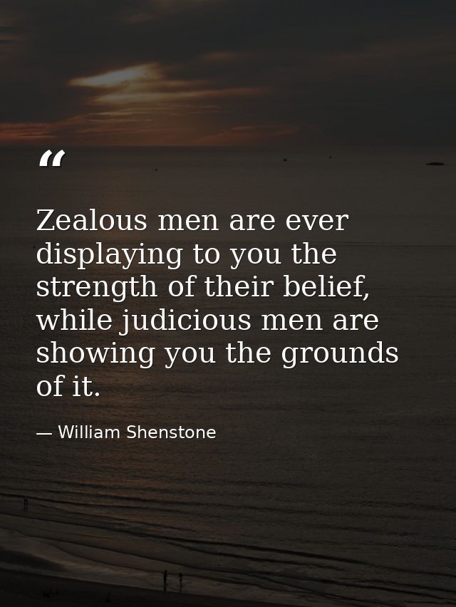 Zealous men are ever displaying to you the strength of their belief, while judicious men are showing you the grounds of  — William Shenstone