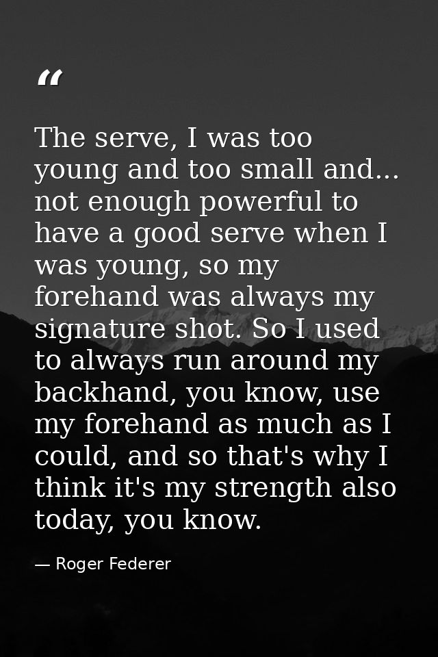 The serve, I was too young and too small and... not enough powerful to have a good serve when I was young, so my forehan — Roger Federer